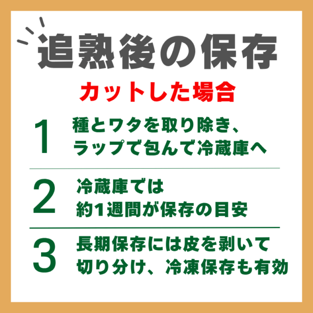 追熟した後の保存_カットした場合　種とワタを取り除き、ラップで包んで冷蔵庫へ 冷蔵庫では約1週間が保存の目安 長期保存には皮を剥いて切り分け、冷凍保存も有効